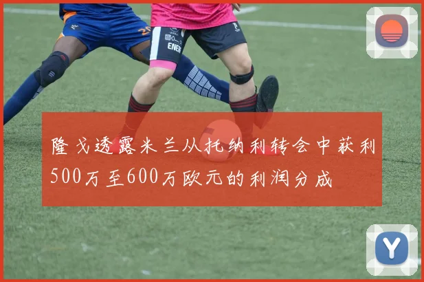 隆戈透露米兰从托纳利转会中获利500万至600万欧元的利润分成