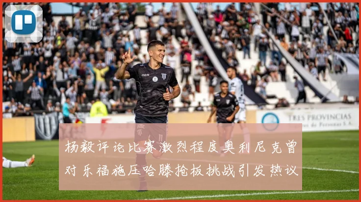 杨毅评论比赛激烈程度奥利尼克曾对乐福施压哈滕抢板挑战引发热议