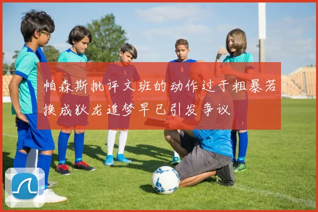 帕森斯批评文班的动作过于粗暴若换成狄龙追梦早已引发争议