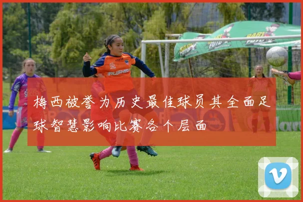 梅西被誉为历史最佳球员其全面足球智慧影响比赛各个层面