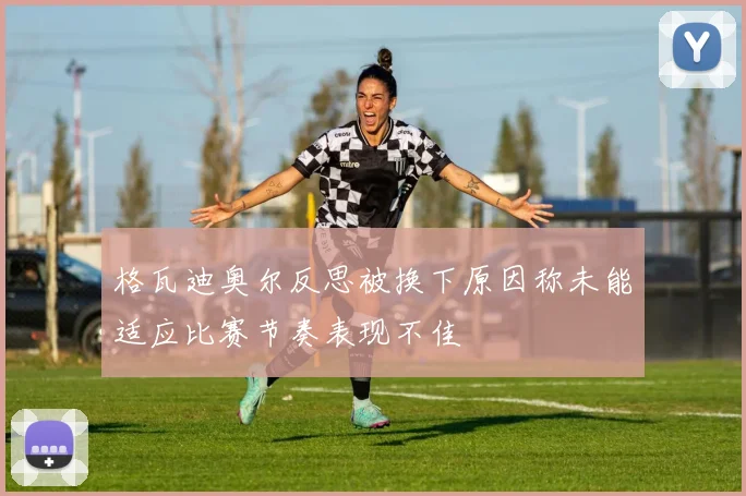 格瓦迪奥尔反思被换下原因称未能适应比赛节奏表现不佳