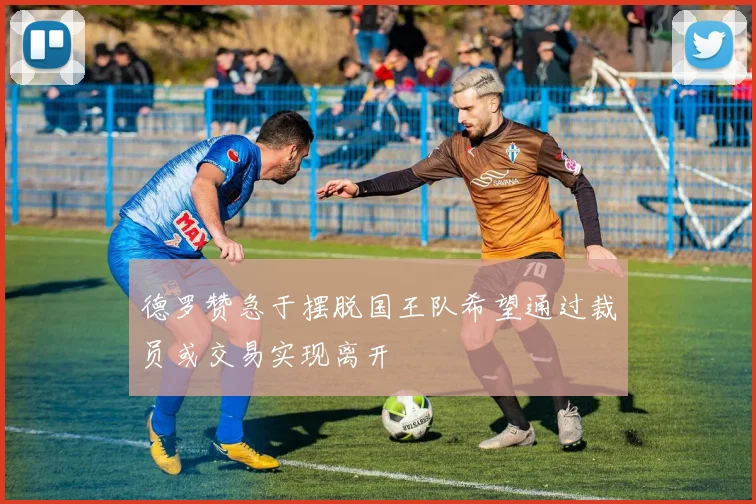 德罗赞急于摆脱国王队希望通过裁员或交易实现离开