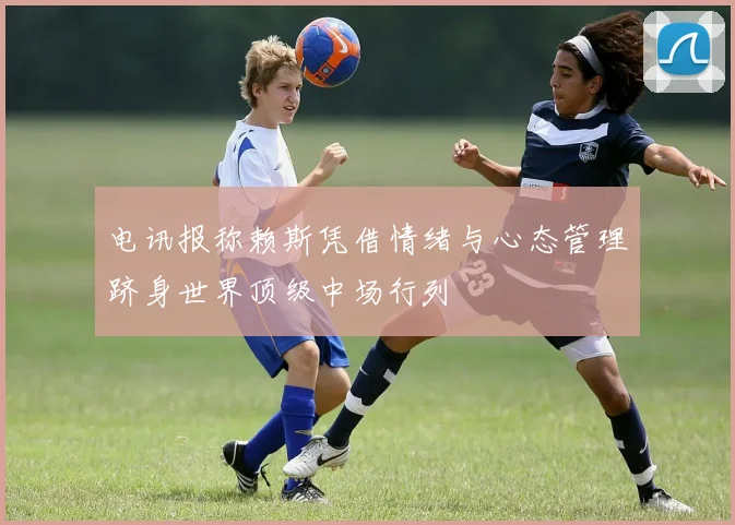 电讯报称赖斯凭借情绪与心态管理跻身世界顶级中场行列