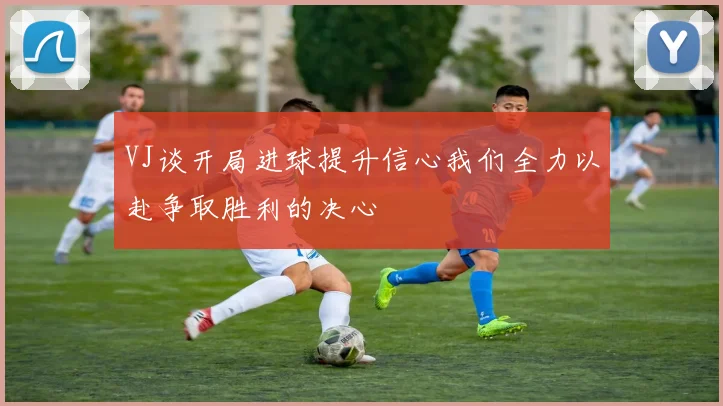 VJ谈开局进球提升信心我们全力以赴争取胜利的决心