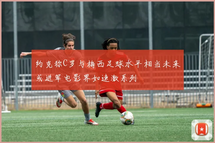约克称C罗与梅西足球水平相当未来或进军电影界如速激系列