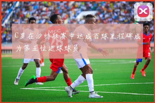 C罗在沙特联赛中达成百球里程碑成为第五位进球球员