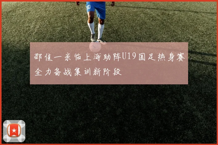 邵佳一亲临上海助阵U19国足热身赛全力备战集训新阶段