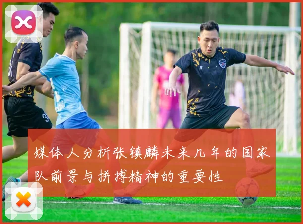 媒体人分析张镇麟未来几年的国家队前景与拼搏精神的重要性