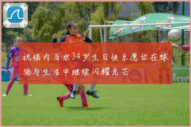 祝福内马尔34岁生日快乐愿你在球场与生活中继续闪耀光芒