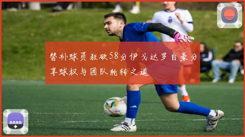 替补球员狂砍58分伊戈达罗自豪分享球权与团队轮转之道