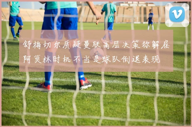 舒梅切尔质疑曼联高层决策称解雇阿莫林时机不当是球队倒退表现