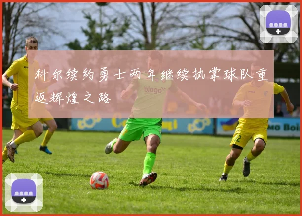科尔续约勇士两年继续执掌球队重返辉煌之路
