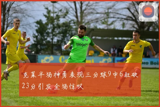 克莱半场神勇表现三分球9中6狂砍23分引发全场惊叹